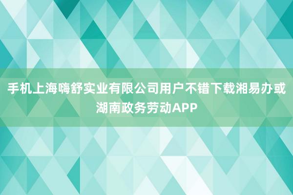 手机上海嗨舒实业有限公司用户不错下载湘易办或湖南政务劳动APP